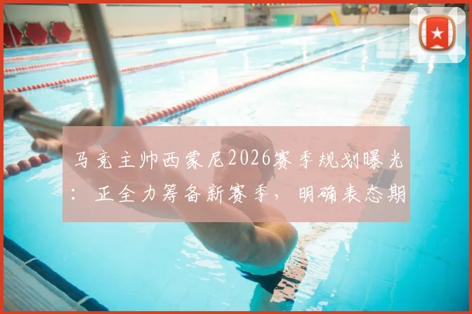 马竞主帅西蒙尼2026赛季规划曝光：正全力筹备新赛季，明确表态期待关键引援