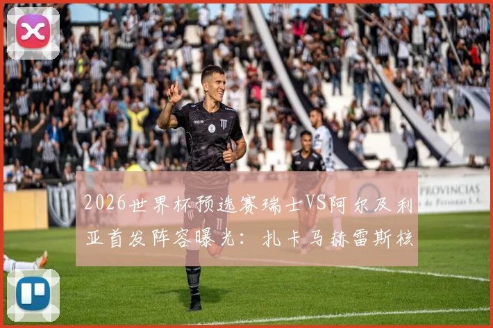 2026世界杯预选赛瑞士VS阿尔及利亚首发阵容曝光：扎卡马赫雷斯核心对决，阿坎吉领衔后防线