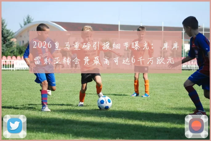 2026皇马重磅引援细节曝光：库库雷利亚转会费最高可达6千万欧元