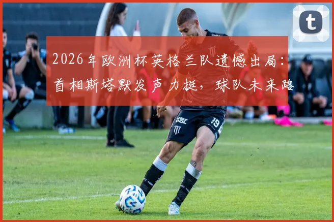 2026年欧洲杯英格兰队遗憾出局：首相斯塔默发声力挺，球队未来路在何方？球迷深度热议