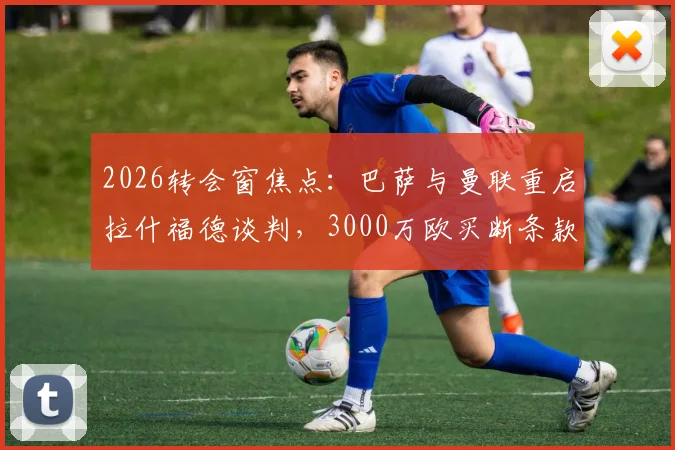 2026转会窗焦点：巴萨与曼联重启拉什福德谈判，3000万欧买断条款成关键，最新进展解读