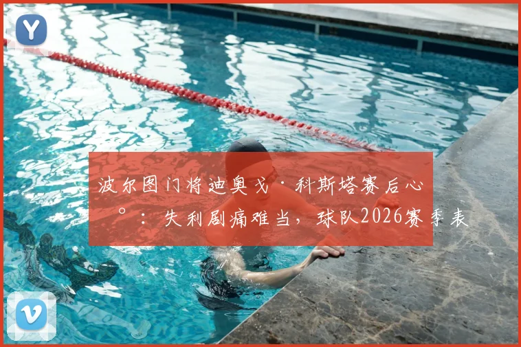 波尔图门将迪奥戈·科斯塔赛后心声：失利剧痛难当，球队2026赛季表现令我无比自豪