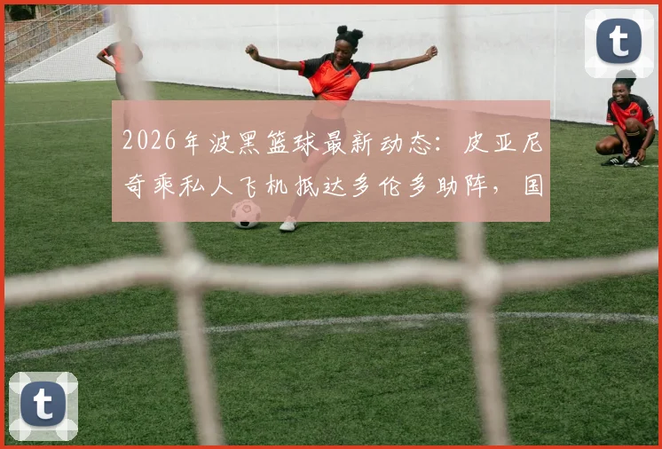 2026年波黑篮球最新动态：皮亚尼奇乘私人飞机抵达多伦多助阵，国家队热身赛前瞻与阵容解析