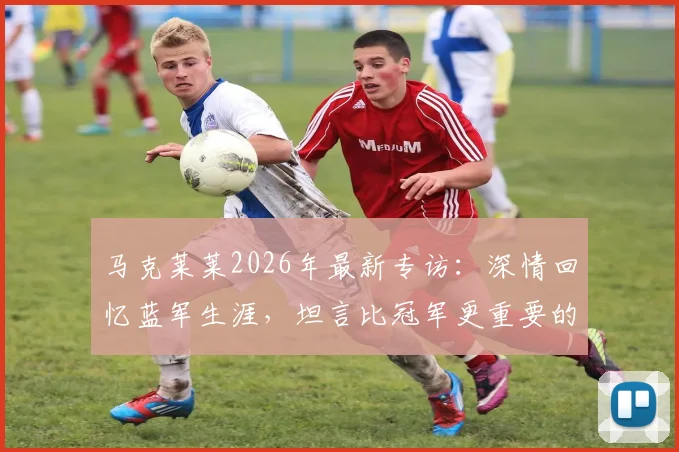 马克莱莱2026年最新专访：深情回忆蓝军生涯，坦言比冠军更重要的是我的名字被写入切尔西史册