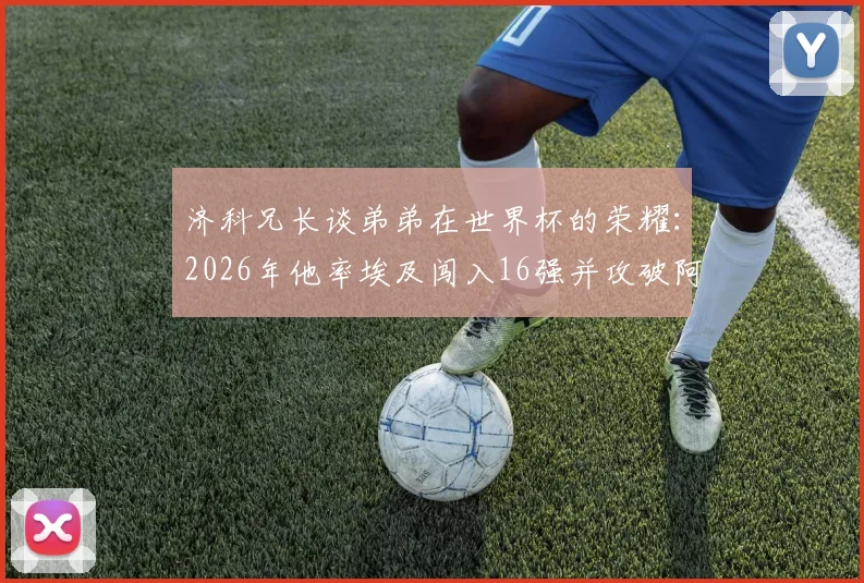 济科兄长谈弟弟在世界杯的荣耀：2026年他率埃及闯入16强并攻破阿根廷球门，这份自豪无以言表