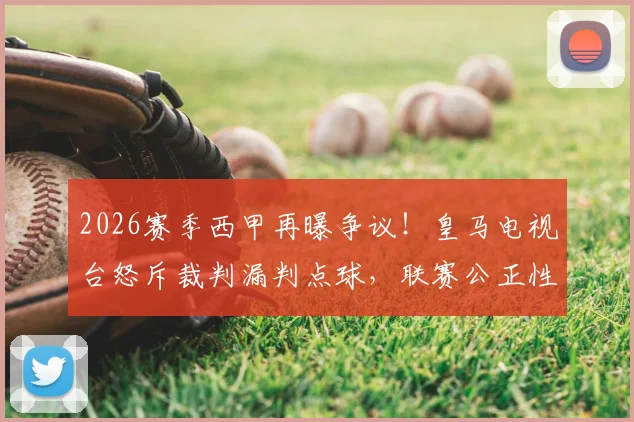 2026赛季西甲再曝争议！皇马电视台怒斥裁判漏判点球，联赛公正性引发球迷强烈质疑，回顾近年重大误判案例