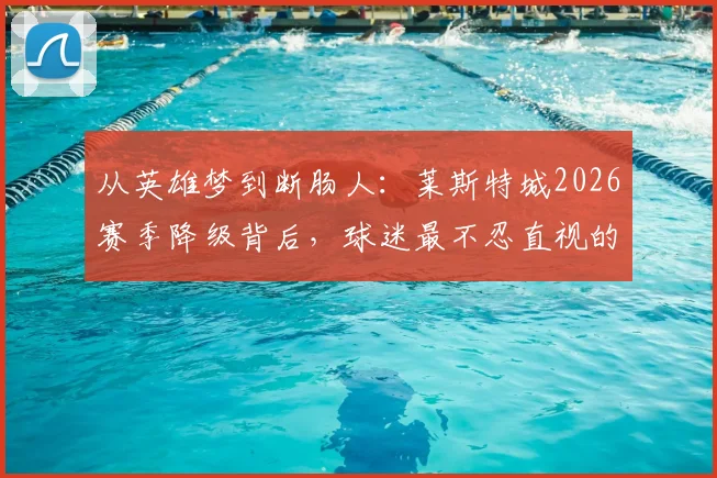 从英雄梦到断肠人：莱斯特城2026赛季降级背后，球迷最不忍直视的五大败笔