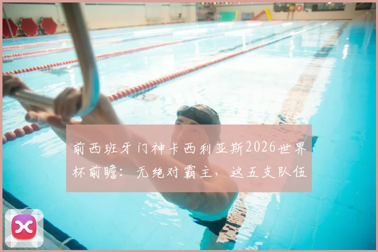 前西班牙门神卡西利亚斯2026世界杯前瞻：无绝对霸主，这五支队伍谁最可能创造奇迹？