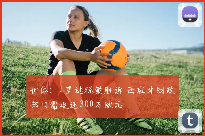 世体：J罗逃税案胜诉 西班牙财政部门需返还300万欧元