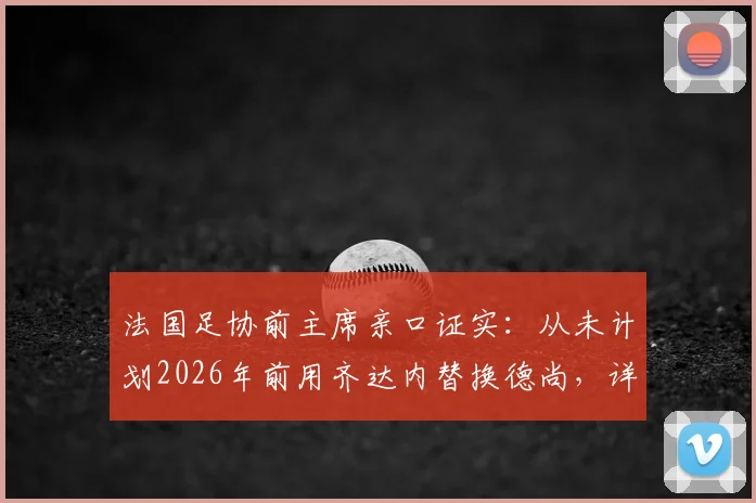 法国足协前主席亲口证实：从未计划2026年前用齐达内替换德尚，详谈对两位功勋的真实评价