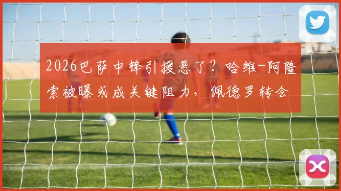 2026巴萨中锋引援悬了？哈维-阿隆索被曝或成关键阻力，佩德罗转会前景分析