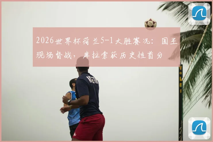 2026世界杯荷兰5-1大胜赛况：国王现场督战，库拉索获历史性首分