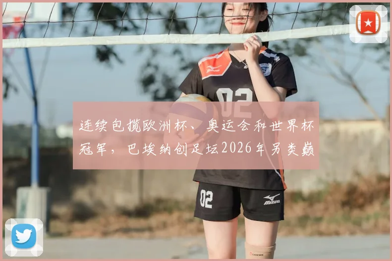 连续包揽欧洲杯、奥运会和世界杯冠军，巴埃纳创足坛2026年另类巅峰纪录全解析
