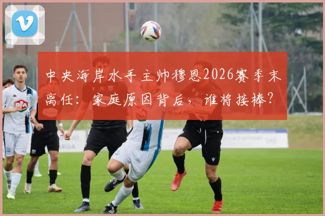 中央海岸水手主帅穆恩2026赛季末离任：家庭原因背后，谁将接棒？球队前景深度探讨