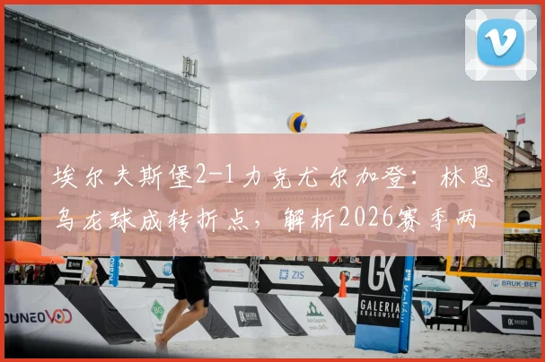 埃尔夫斯堡2-1力克尤尔加登：林恩乌龙球成转折点，解析2026赛季两强表现与交锋史
