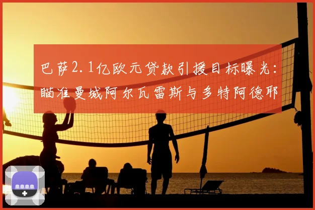 巴萨2.1亿欧元贷款引援目标曝光：瞄准曼城阿尔瓦雷斯与多特阿德耶米，2026计划引援名单引关注