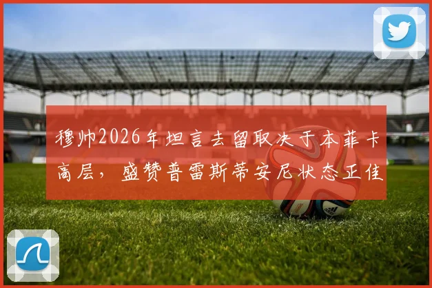 穆帅2026年坦言去留取决于本菲卡高层，盛赞普雷斯蒂安尼状态正佳背后深意
