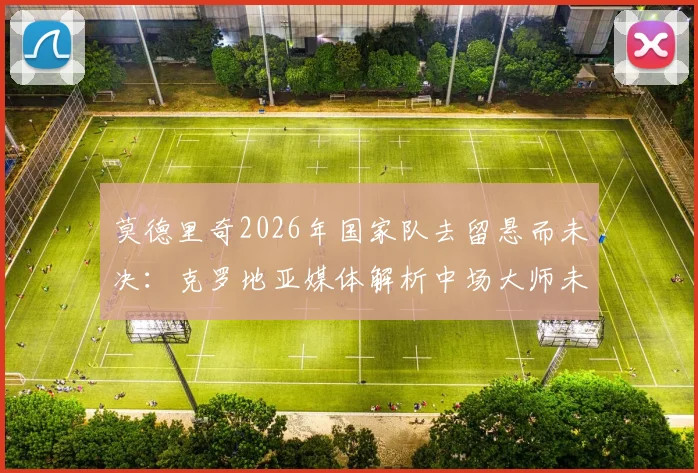 莫德里奇2026年国家队去留悬而未决：克罗地亚媒体解析中场大师未来，球队变革应有长远规划