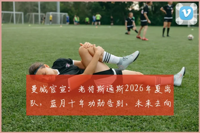 曼城官宣：老将斯通斯2026年夏离队，蓝月十年功勋告别，未来去向分析与个人生涯数据回顾