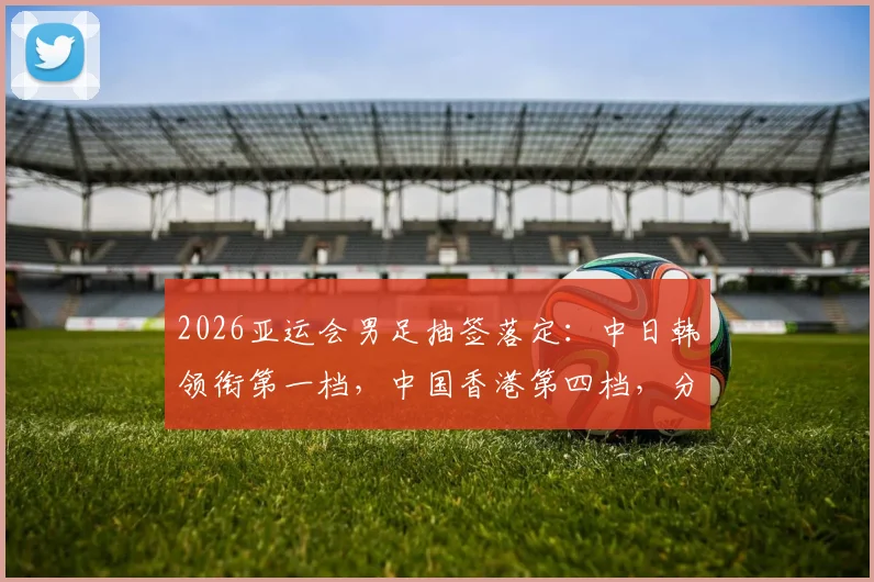2026亚运会男足抽签落定：中日韩领衔第一档，中国香港第四档，分组前景与对手分析一览
