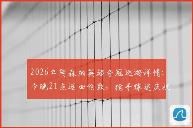 2026年阿森纳英超夺冠巡游详情：今晚21点返回伦敦，枪手球迷庆祝路线与活动指南
