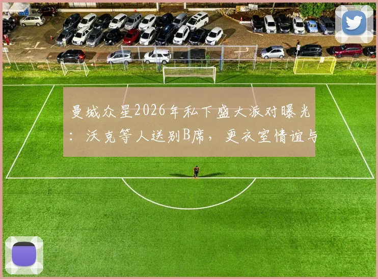 曼城众星2026年私下盛大派对曝光：沃克等人送别B席，更衣室情谊与离队细节引关注