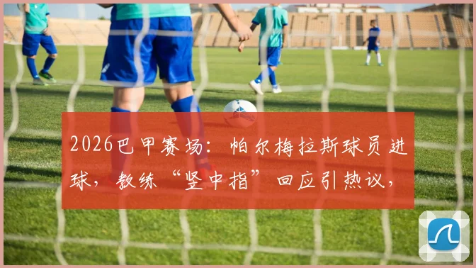 2026巴甲赛场：帕尔梅拉斯球员进球，教练“竖中指”回应引热议，两人真实关系深度解读