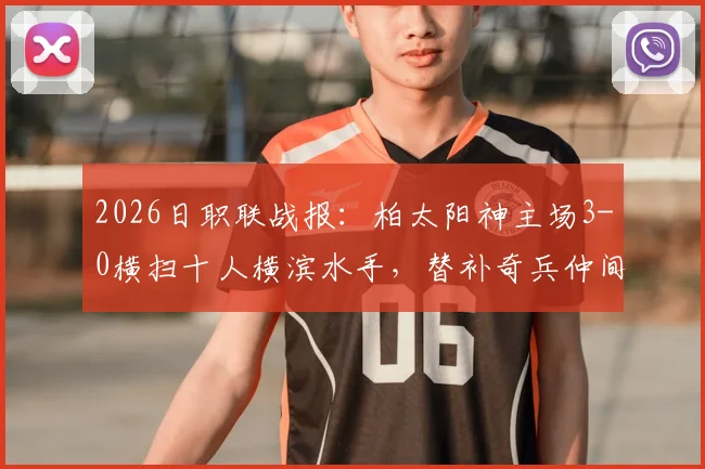 2026日职联战报：柏太阳神主场3-0横扫十人横滨水手，替补奇兵仲间隼斗定乾坤！