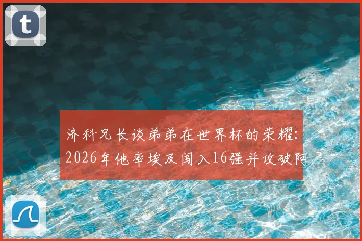 济科兄长谈弟弟在世界杯的荣耀：2026年他率埃及闯入16强并攻破阿根廷球门，这份自豪无以言表