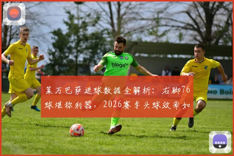 莱万巴萨进球数据全解析：右脚76球堪称利器，2026赛季头球效率如何？