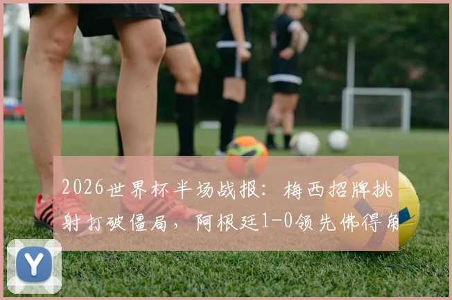 2026世界杯半场战报：梅西招牌挑射打破僵局，阿根廷1-0领先佛得角，半场技术复盘与战术看点解读