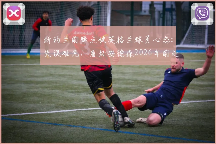 新西兰前锋点破英格兰球员心态：失误难免，看好安德森2026年前赴豪门