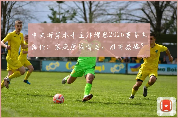 中央海岸水手主帅穆恩2026赛季末离任：家庭原因背后，谁将接棒？球队前景深度探讨