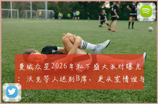 曼城众星2026年私下盛大派对曝光：沃克等人送别B席，更衣室情谊与离队细节引关注
