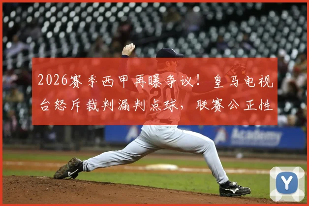 2026赛季西甲再曝争议！皇马电视台怒斥裁判漏判点球，联赛公正性引发球迷强烈质疑，回顾近年重大误判案例