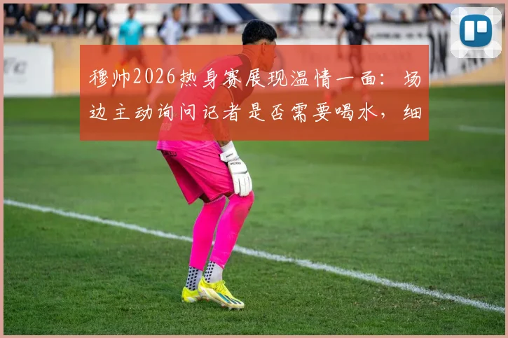穆帅2026热身赛展现温情一面：场边主动询问记者是否需要喝水，细节彰显教练另一面