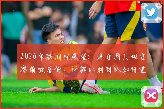 2026年欧洲杯展望：库尔图瓦坦言赛前被看低，详解比利时队如何重新证明强者地位