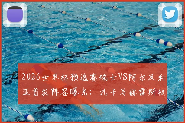 2026世界杯预选赛瑞士VS阿尔及利亚首发阵容曝光：扎卡马赫雷斯核心对决，阿坎吉领衔后防线