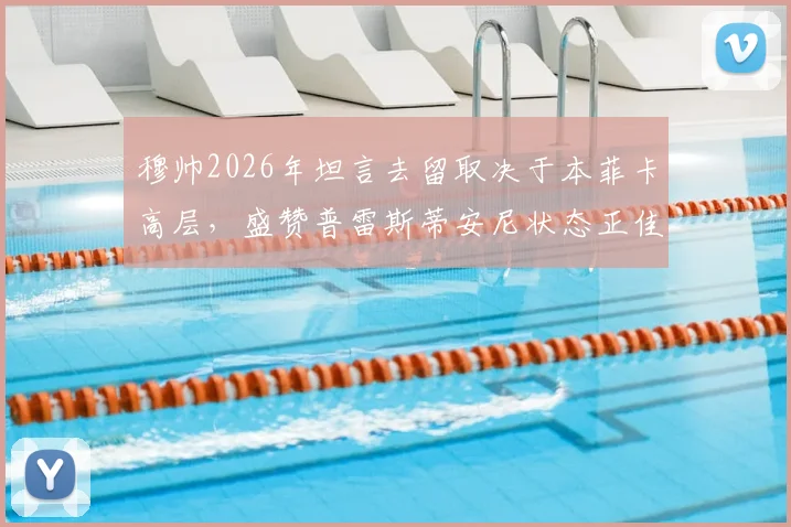 穆帅2026年坦言去留取决于本菲卡高层，盛赞普雷斯蒂安尼状态正佳背后深意