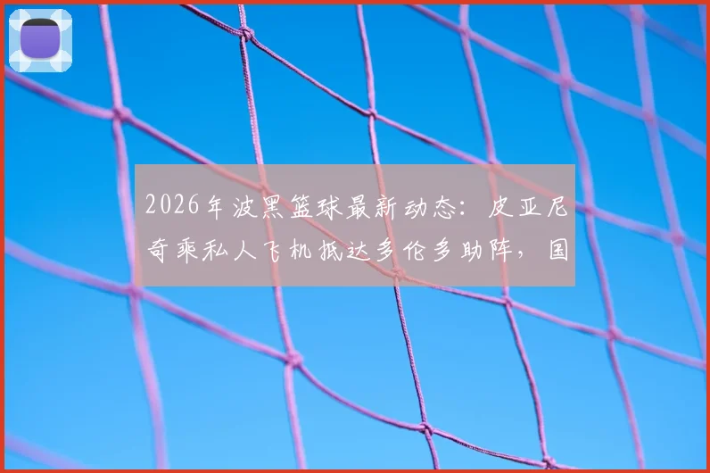 2026年波黑篮球最新动态：皮亚尼奇乘私人飞机抵达多伦多助阵，国家队热身赛前瞻与阵容解析