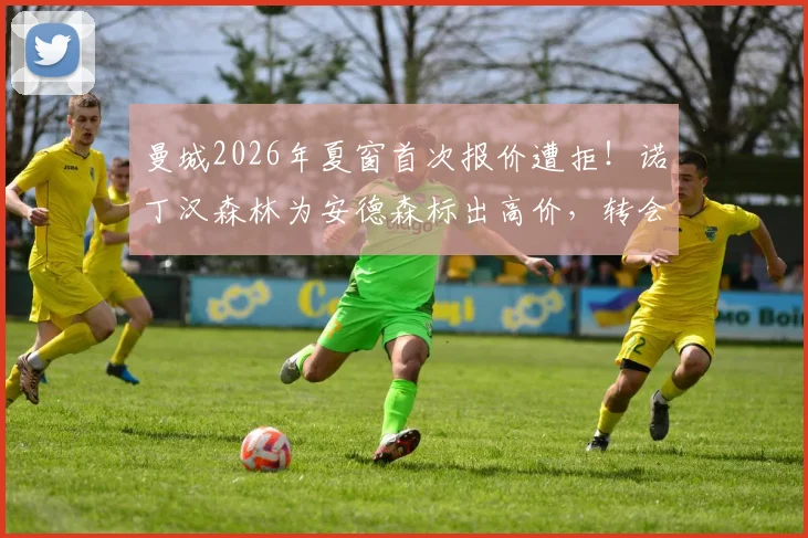 曼城2026年夏窗首次报价遭拒！诺丁汉森林为安德森标出高价，转会拉锯战开启，潜在B计划浮出水面
