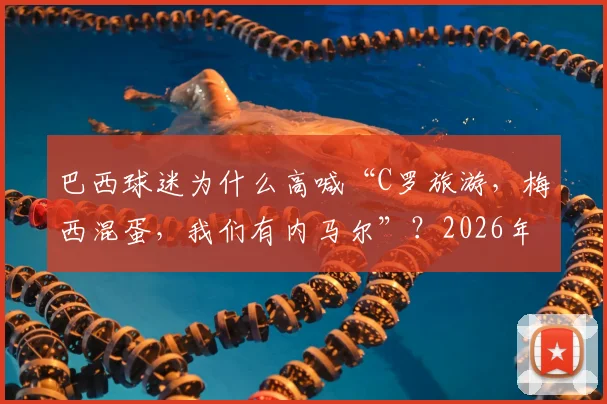巴西球迷为什么高喊“C罗旅游，梅西混蛋，我们有内马尔”？2026年赛事恩怨与南美足球文化深度解读