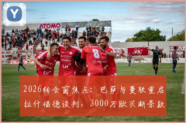 2026转会窗焦点：巴萨与曼联重启拉什福德谈判，3000万欧买断条款成关键，最新进展解读