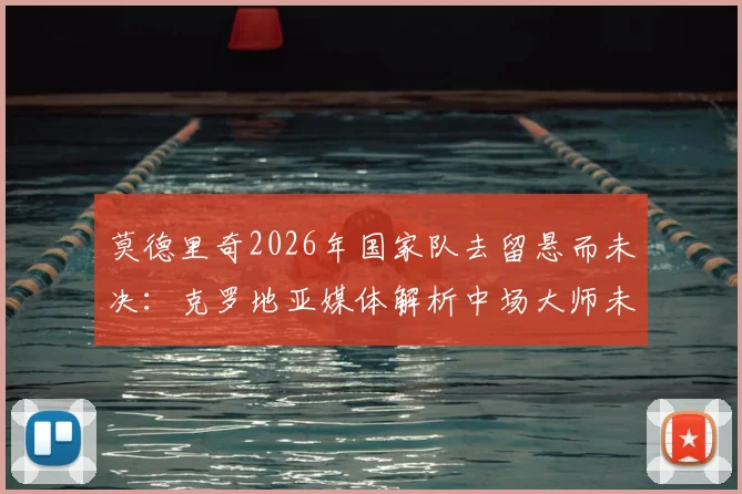 莫德里奇2026年国家队去留悬而未决：克罗地亚媒体解析中场大师未来，球队变革应有长远规划