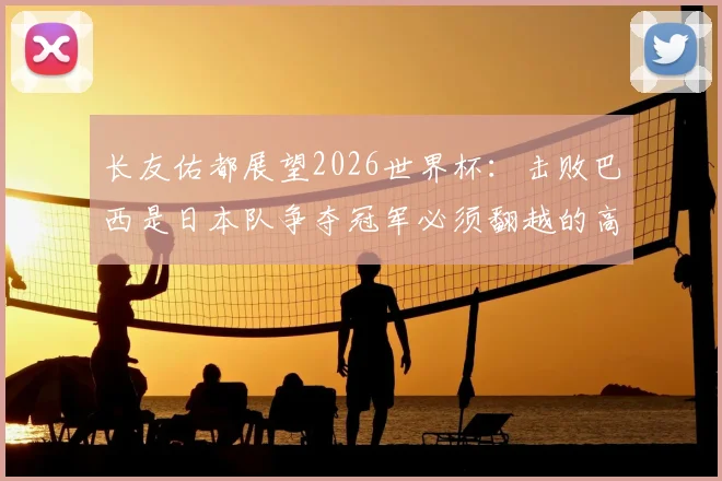 长友佑都展望2026世界杯：击败巴西是日本队争夺冠军必须翻越的高山，队长坦言最大挑战