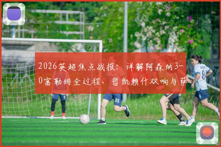 2026英超焦点战报：详解阿森纳3-0富勒姆全过程，哲凯赖什双响与萨卡传射精彩镜头回顾，附全场技术统计
