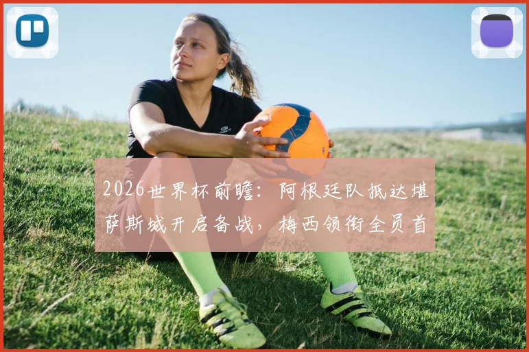 2026世界杯前瞻：阿根廷队抵达堪萨斯城开启备战，梅西领衔全员首次合练时间表详解