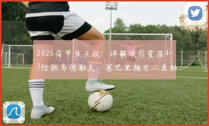 2026荷甲焦点战：详解埃因霍温4-3险胜乌德勒支，塞巴里梅开二度助球队稳固积分榜排名