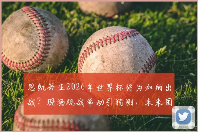 恩凯蒂亚2026年世界杯将为加纳出战？现场观战举动引猜测，未来国家队选择分析