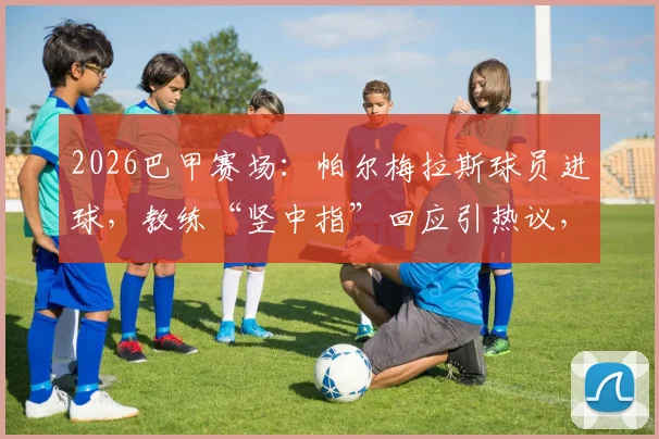 2026巴甲赛场：帕尔梅拉斯球员进球，教练“竖中指”回应引热议，两人真实关系深度解读